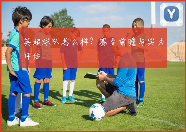 英超球队怎么样？赛季前瞻与实力评估