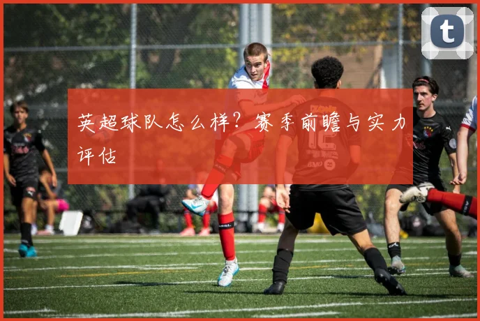 英超球队怎么样？赛季前瞻与实力评估