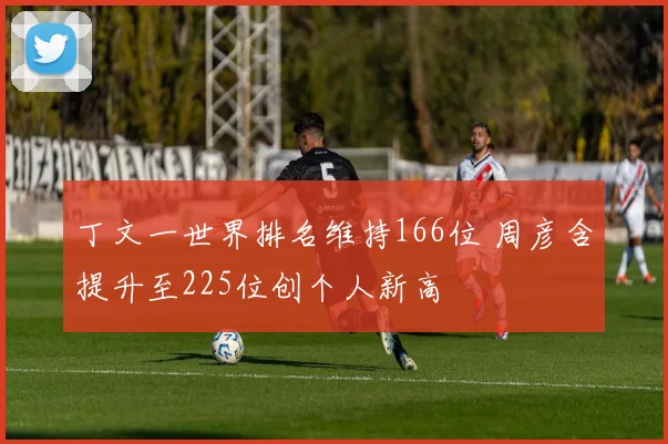 丁文一世界排名维持166位 周彦含提升至225位创个人新高