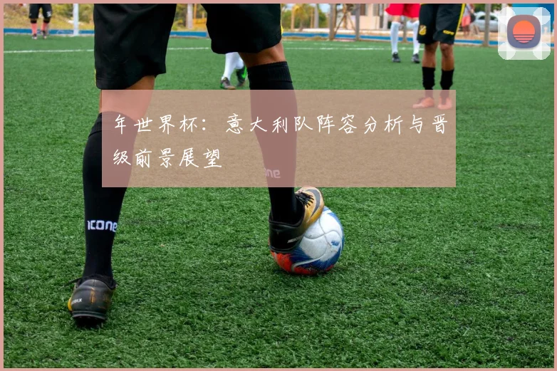 年世界杯：意大利队阵容分析与晋级前景展望